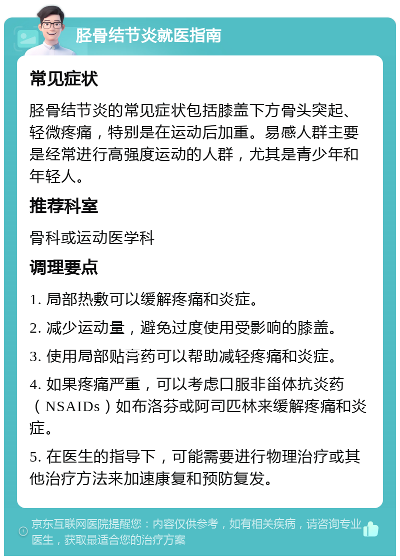 胫骨结节炎就医指南 常见症状 胫骨结节炎的常见症状包括膝盖下方骨头突起、轻微疼痛，特别是在运动后加重。易感人群主要是经常进行高强度运动的人群，尤其是青少年和年轻人。 推荐科室 骨科或运动医学科 调理要点 1. 局部热敷可以缓解疼痛和炎症。 2. 减少运动量，避免过度使用受影响的膝盖。 3. 使用局部贴膏药可以帮助减轻疼痛和炎症。 4. 如果疼痛严重，可以考虑口服非甾体抗炎药（NSAIDs）如布洛芬或阿司匹林来缓解疼痛和炎症。 5. 在医生的指导下，可能需要进行物理治疗或其他治疗方法来加速康复和预防复发。