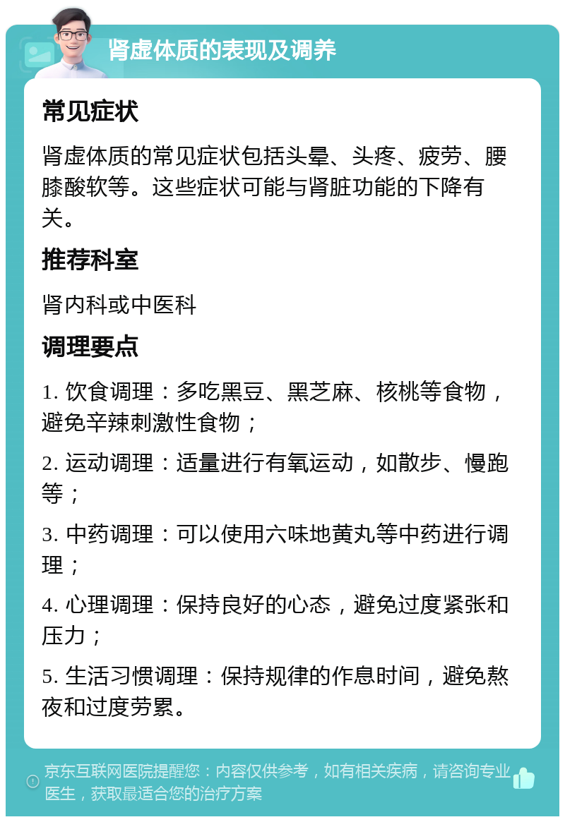 肾虚体质的表现及调养 常见症状 肾虚体质的常见症状包括头晕、头疼、疲劳、腰膝酸软等。这些症状可能与肾脏功能的下降有关。 推荐科室 肾内科或中医科 调理要点 1. 饮食调理：多吃黑豆、黑芝麻、核桃等食物，避免辛辣刺激性食物； 2. 运动调理：适量进行有氧运动，如散步、慢跑等； 3. 中药调理：可以使用六味地黄丸等中药进行调理； 4. 心理调理：保持良好的心态，避免过度紧张和压力； 5. 生活习惯调理：保持规律的作息时间，避免熬夜和过度劳累。