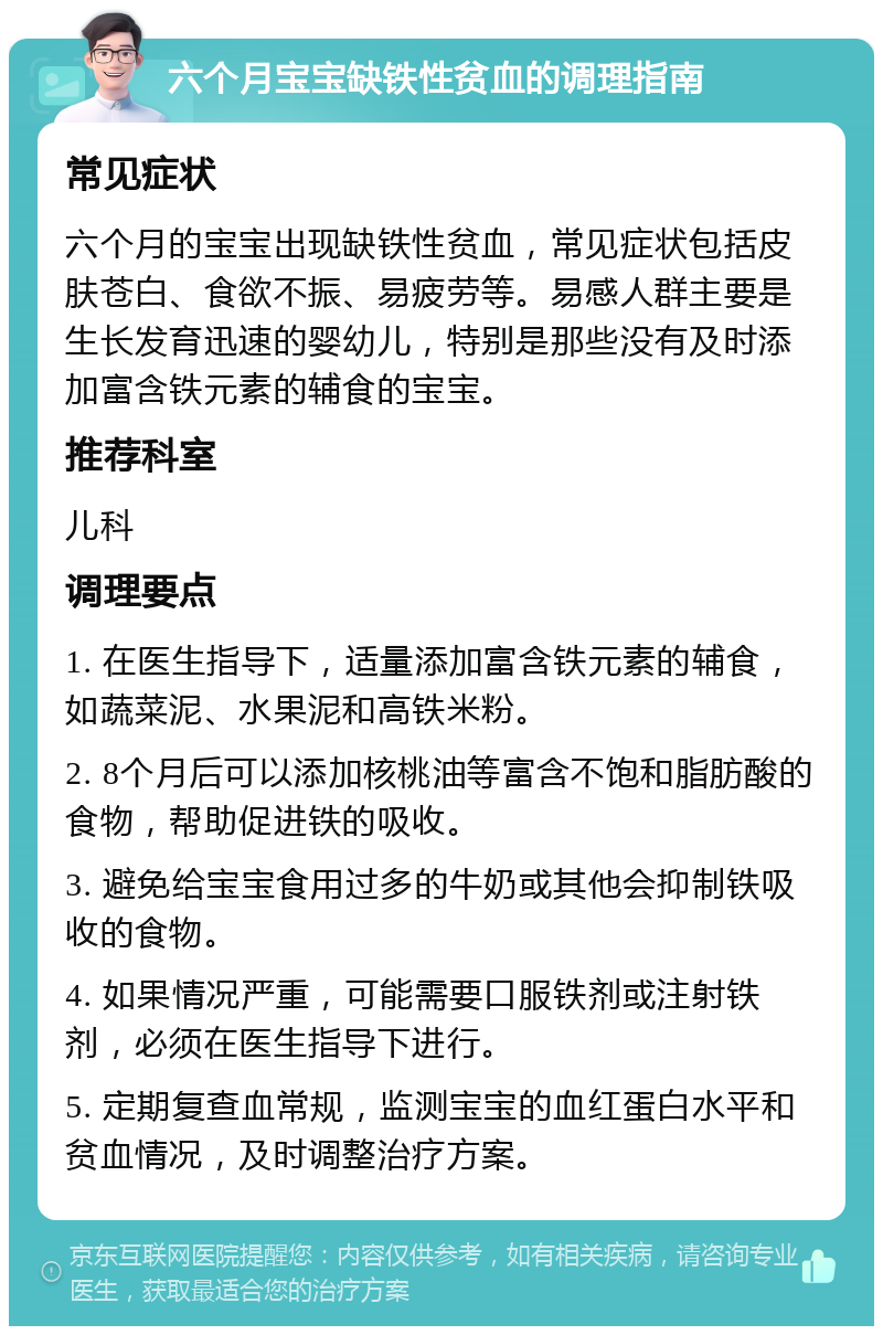 六个月宝宝缺铁性贫血的调理指南 常见症状 六个月的宝宝出现缺铁性贫血，常见症状包括皮肤苍白、食欲不振、易疲劳等。易感人群主要是生长发育迅速的婴幼儿，特别是那些没有及时添加富含铁元素的辅食的宝宝。 推荐科室 儿科 调理要点 1. 在医生指导下，适量添加富含铁元素的辅食，如蔬菜泥、水果泥和高铁米粉。 2. 8个月后可以添加核桃油等富含不饱和脂肪酸的食物，帮助促进铁的吸收。 3. 避免给宝宝食用过多的牛奶或其他会抑制铁吸收的食物。 4. 如果情况严重，可能需要口服铁剂或注射铁剂，必须在医生指导下进行。 5. 定期复查血常规，监测宝宝的血红蛋白水平和贫血情况，及时调整治疗方案。