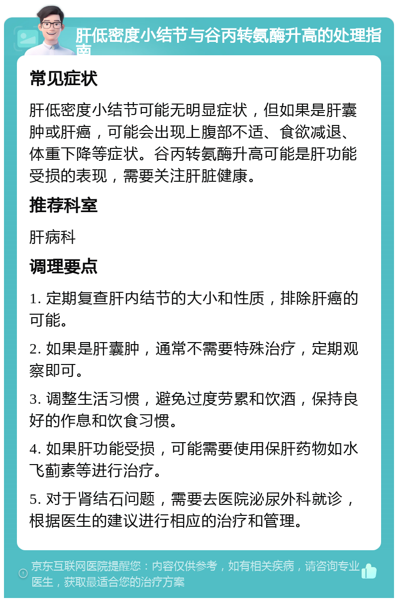 肝低密度小结节与谷丙转氨酶升高的处理指南 常见症状 肝低密度小结节可能无明显症状，但如果是肝囊肿或肝癌，可能会出现上腹部不适、食欲减退、体重下降等症状。谷丙转氨酶升高可能是肝功能受损的表现，需要关注肝脏健康。 推荐科室 肝病科 调理要点 1. 定期复查肝内结节的大小和性质，排除肝癌的可能。 2. 如果是肝囊肿，通常不需要特殊治疗，定期观察即可。 3. 调整生活习惯，避免过度劳累和饮酒，保持良好的作息和饮食习惯。 4. 如果肝功能受损，可能需要使用保肝药物如水飞蓟素等进行治疗。 5. 对于肾结石问题，需要去医院泌尿外科就诊，根据医生的建议进行相应的治疗和管理。