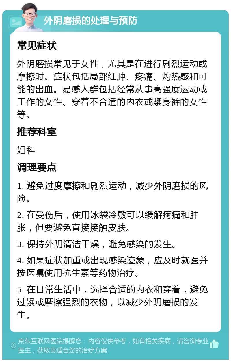 外阴磨损的处理与预防 常见症状 外阴磨损常见于女性，尤其是在进行剧烈运动或摩擦时。症状包括局部红肿、疼痛、灼热感和可能的出血。易感人群包括经常从事高强度运动或工作的女性、穿着不合适的内衣或紧身裤的女性等。 推荐科室 妇科 调理要点 1. 避免过度摩擦和剧烈运动，减少外阴磨损的风险。 2. 在受伤后，使用冰袋冷敷可以缓解疼痛和肿胀，但要避免直接接触皮肤。 3. 保持外阴清洁干燥，避免感染的发生。 4. 如果症状加重或出现感染迹象，应及时就医并按医嘱使用抗生素等药物治疗。 5. 在日常生活中，选择合适的内衣和穿着，避免过紧或摩擦强烈的衣物，以减少外阴磨损的发生。