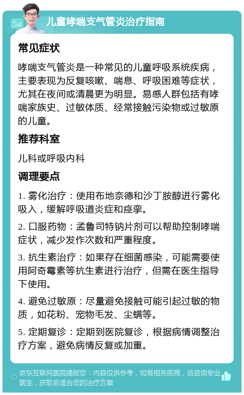 儿童哮喘支气管炎治疗指南 常见症状 哮喘支气管炎是一种常见的儿童呼吸系统疾病，主要表现为反复咳嗽、喘息、呼吸困难等症状，尤其在夜间或清晨更为明显。易感人群包括有哮喘家族史、过敏体质、经常接触污染物或过敏原的儿童。 推荐科室 儿科或呼吸内科 调理要点 1. 雾化治疗：使用布地奈德和沙丁胺醇进行雾化吸入，缓解呼吸道炎症和痉挛。 2. 口服药物：孟鲁司特钠片剂可以帮助控制哮喘症状，减少发作次数和严重程度。 3. 抗生素治疗：如果存在细菌感染，可能需要使用阿奇霉素等抗生素进行治疗，但需在医生指导下使用。 4. 避免过敏原：尽量避免接触可能引起过敏的物质，如花粉、宠物毛发、尘螨等。 5. 定期复诊：定期到医院复诊，根据病情调整治疗方案，避免病情反复或加重。