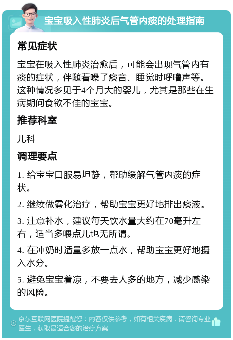 宝宝吸入性肺炎后气管内痰的处理指南 常见症状 宝宝在吸入性肺炎治愈后，可能会出现气管内有痰的症状，伴随着嗓子痰音、睡觉时呼噜声等。这种情况多见于4个月大的婴儿，尤其是那些在生病期间食欲不佳的宝宝。 推荐科室 儿科 调理要点 1. 给宝宝口服易坦静，帮助缓解气管内痰的症状。 2. 继续做雾化治疗，帮助宝宝更好地排出痰液。 3. 注意补水，建议每天饮水量大约在70毫升左右，适当多喂点儿也无所谓。 4. 在冲奶时适量多放一点水，帮助宝宝更好地摄入水分。 5. 避免宝宝着凉，不要去人多的地方，减少感染的风险。