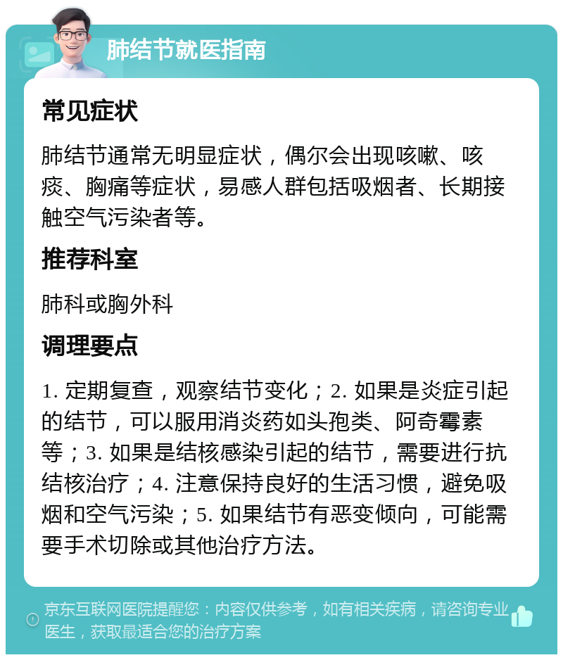 肺结节就医指南 常见症状 肺结节通常无明显症状，偶尔会出现咳嗽、咳痰、胸痛等症状，易感人群包括吸烟者、长期接触空气污染者等。 推荐科室 肺科或胸外科 调理要点 1. 定期复查，观察结节变化；2. 如果是炎症引起的结节，可以服用消炎药如头孢类、阿奇霉素等；3. 如果是结核感染引起的结节，需要进行抗结核治疗；4. 注意保持良好的生活习惯，避免吸烟和空气污染；5. 如果结节有恶变倾向，可能需要手术切除或其他治疗方法。