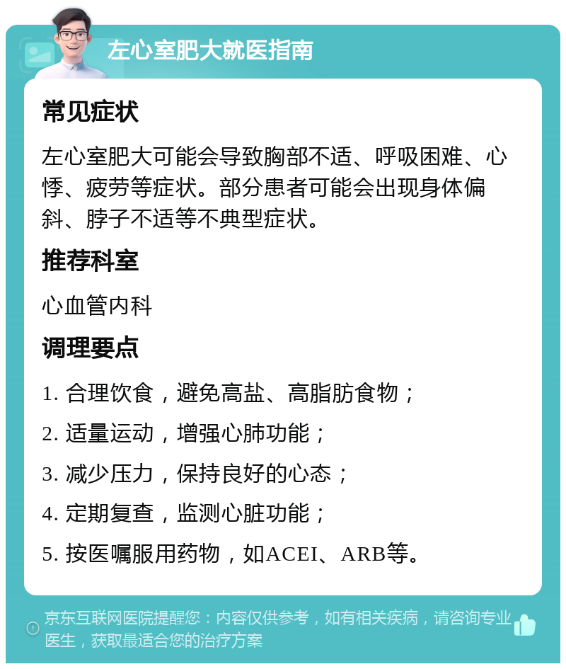 左心室肥大就医指南 常见症状 左心室肥大可能会导致胸部不适、呼吸困难、心悸、疲劳等症状。部分患者可能会出现身体偏斜、脖子不适等不典型症状。 推荐科室 心血管内科 调理要点 1. 合理饮食，避免高盐、高脂肪食物； 2. 适量运动，增强心肺功能； 3. 减少压力，保持良好的心态； 4. 定期复查，监测心脏功能； 5. 按医嘱服用药物，如ACEI、ARB等。