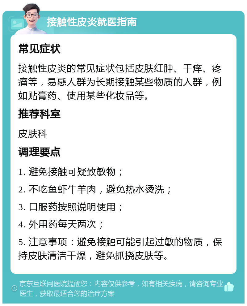 接触性皮炎就医指南 常见症状 接触性皮炎的常见症状包括皮肤红肿、干痒、疼痛等，易感人群为长期接触某些物质的人群，例如贴膏药、使用某些化妆品等。 推荐科室 皮肤科 调理要点 1. 避免接触可疑致敏物； 2. 不吃鱼虾牛羊肉，避免热水烫洗； 3. 口服药按照说明使用； 4. 外用药每天两次； 5. 注意事项：避免接触可能引起过敏的物质，保持皮肤清洁干燥，避免抓挠皮肤等。