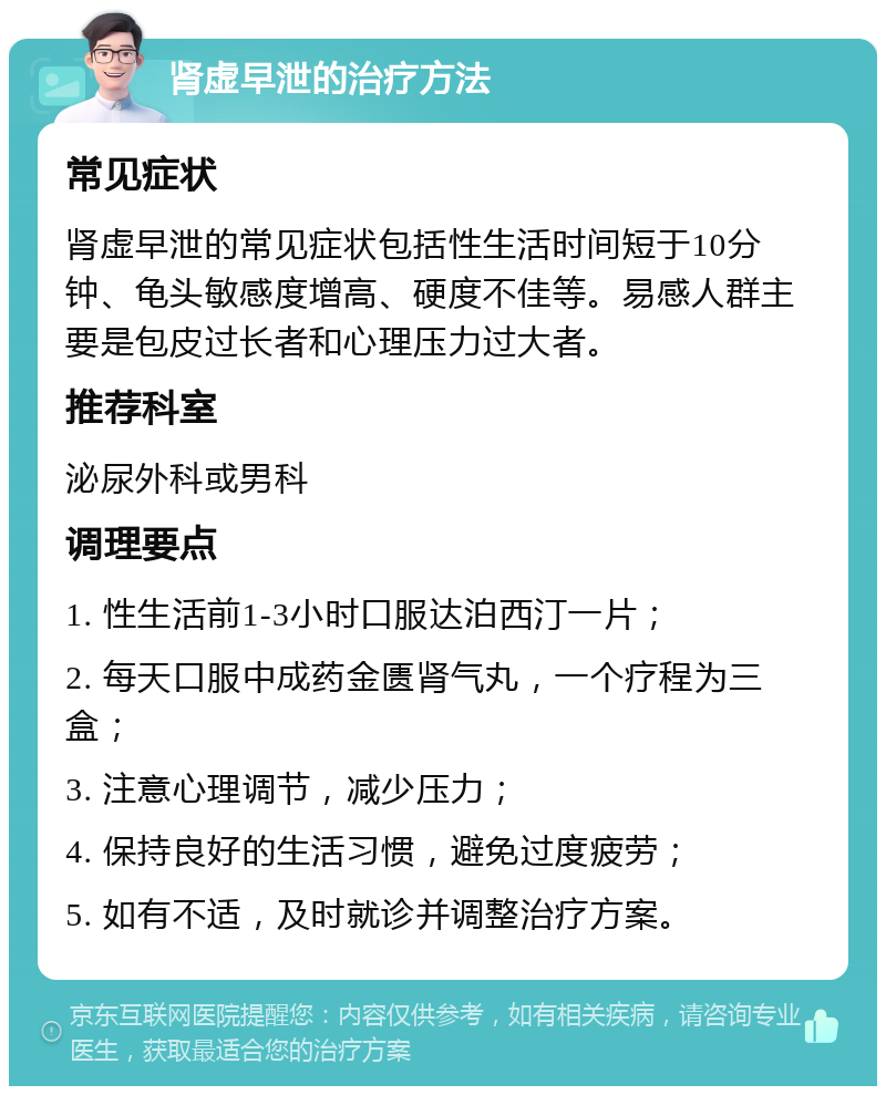 肾虚早泄的治疗方法 常见症状 肾虚早泄的常见症状包括性生活时间短于10分钟、龟头敏感度增高、硬度不佳等。易感人群主要是包皮过长者和心理压力过大者。 推荐科室 泌尿外科或男科 调理要点 1. 性生活前1-3小时口服达泊西汀一片； 2. 每天口服中成药金匮肾气丸，一个疗程为三盒； 3. 注意心理调节，减少压力； 4. 保持良好的生活习惯，避免过度疲劳； 5. 如有不适，及时就诊并调整治疗方案。