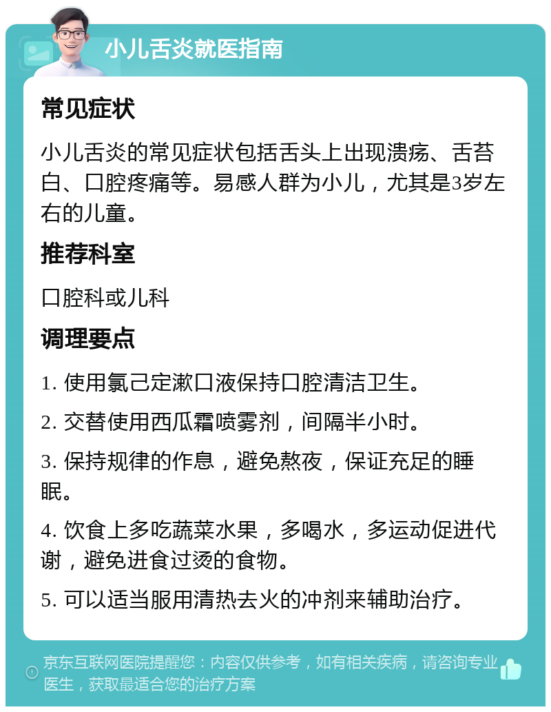 小儿舌炎就医指南 常见症状 小儿舌炎的常见症状包括舌头上出现溃疡、舌苔白、口腔疼痛等。易感人群为小儿，尤其是3岁左右的儿童。 推荐科室 口腔科或儿科 调理要点 1. 使用氯己定漱口液保持口腔清洁卫生。 2. 交替使用西瓜霜喷雾剂，间隔半小时。 3. 保持规律的作息，避免熬夜，保证充足的睡眠。 4. 饮食上多吃蔬菜水果，多喝水，多运动促进代谢，避免进食过烫的食物。 5. 可以适当服用清热去火的冲剂来辅助治疗。