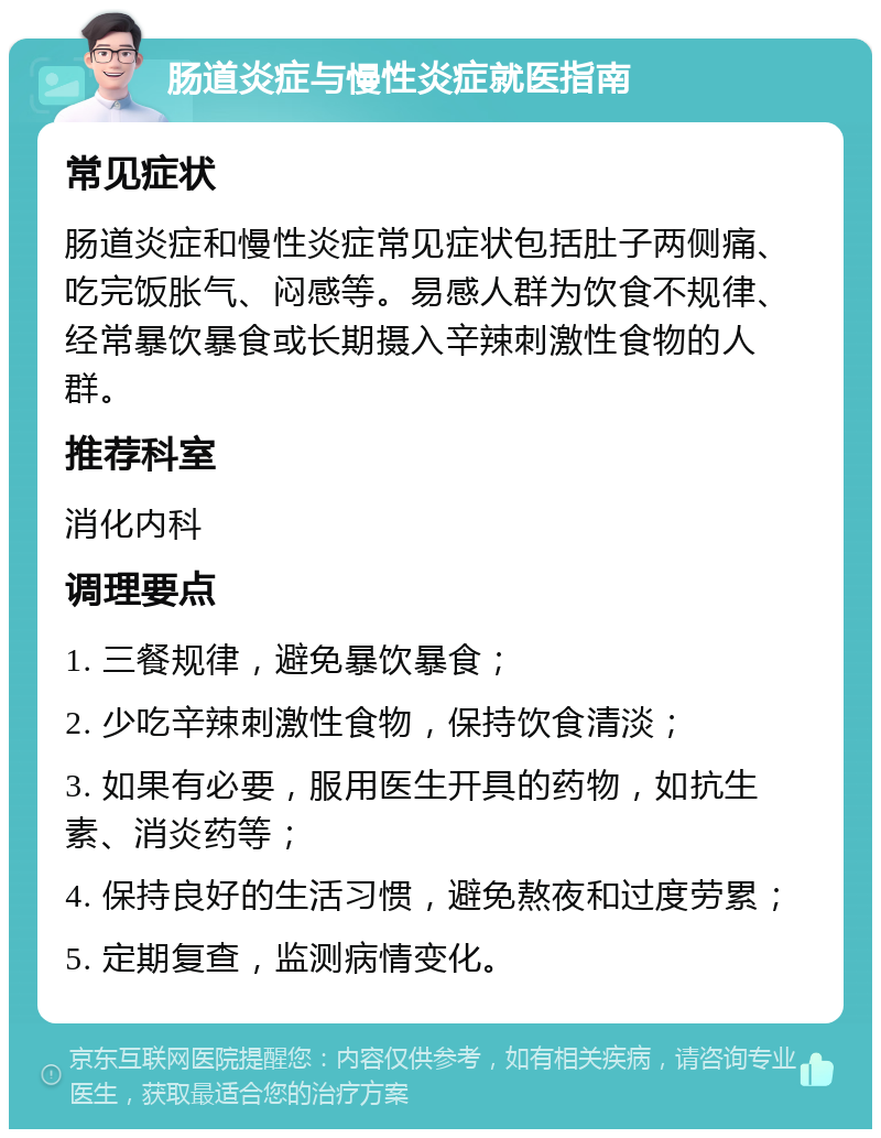 肠道炎症与慢性炎症就医指南 常见症状 肠道炎症和慢性炎症常见症状包括肚子两侧痛、吃完饭胀气、闷感等。易感人群为饮食不规律、经常暴饮暴食或长期摄入辛辣刺激性食物的人群。 推荐科室 消化内科 调理要点 1. 三餐规律，避免暴饮暴食； 2. 少吃辛辣刺激性食物，保持饮食清淡； 3. 如果有必要，服用医生开具的药物，如抗生素、消炎药等； 4. 保持良好的生活习惯，避免熬夜和过度劳累； 5. 定期复查，监测病情变化。