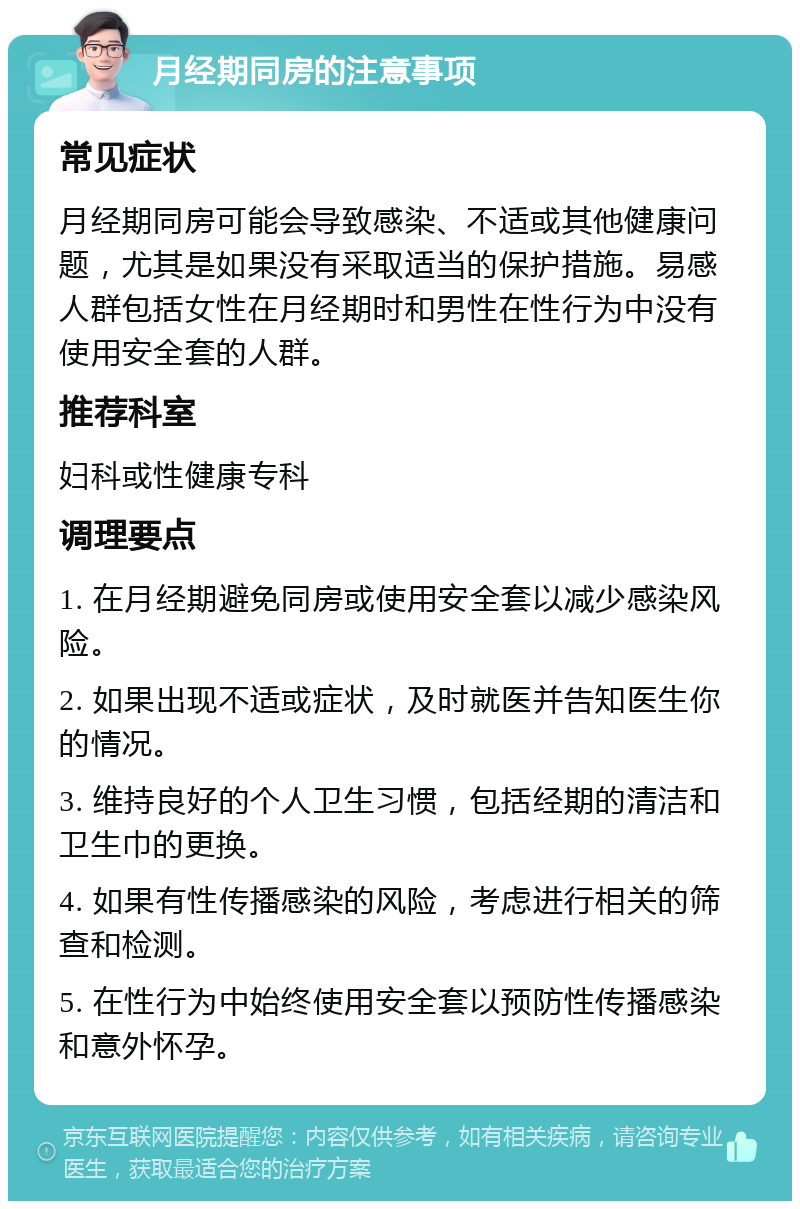 月经期同房的注意事项 常见症状 月经期同房可能会导致感染、不适或其他健康问题，尤其是如果没有采取适当的保护措施。易感人群包括女性在月经期时和男性在性行为中没有使用安全套的人群。 推荐科室 妇科或性健康专科 调理要点 1. 在月经期避免同房或使用安全套以减少感染风险。 2. 如果出现不适或症状，及时就医并告知医生你的情况。 3. 维持良好的个人卫生习惯，包括经期的清洁和卫生巾的更换。 4. 如果有性传播感染的风险，考虑进行相关的筛查和检测。 5. 在性行为中始终使用安全套以预防性传播感染和意外怀孕。