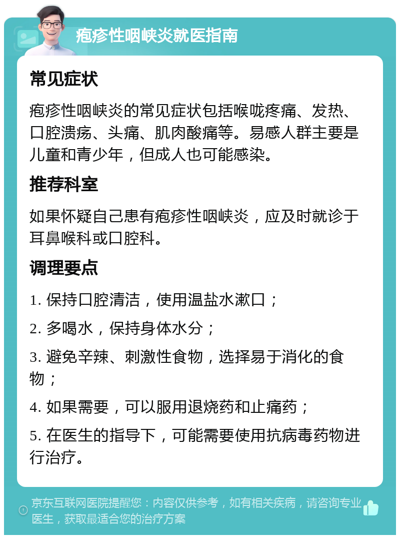 疱疹性咽峡炎就医指南 常见症状 疱疹性咽峡炎的常见症状包括喉咙疼痛、发热、口腔溃疡、头痛、肌肉酸痛等。易感人群主要是儿童和青少年，但成人也可能感染。 推荐科室 如果怀疑自己患有疱疹性咽峡炎，应及时就诊于耳鼻喉科或口腔科。 调理要点 1. 保持口腔清洁，使用温盐水漱口； 2. 多喝水，保持身体水分； 3. 避免辛辣、刺激性食物，选择易于消化的食物； 4. 如果需要，可以服用退烧药和止痛药； 5. 在医生的指导下，可能需要使用抗病毒药物进行治疗。