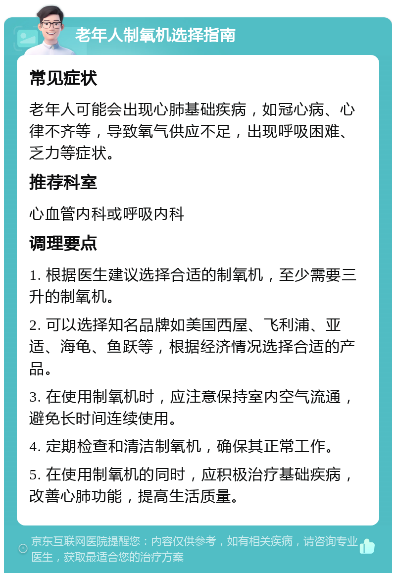 老年人制氧机选择指南 常见症状 老年人可能会出现心肺基础疾病，如冠心病、心律不齐等，导致氧气供应不足，出现呼吸困难、乏力等症状。 推荐科室 心血管内科或呼吸内科 调理要点 1. 根据医生建议选择合适的制氧机，至少需要三升的制氧机。 2. 可以选择知名品牌如美国西屋、飞利浦、亚适、海龟、鱼跃等，根据经济情况选择合适的产品。 3. 在使用制氧机时，应注意保持室内空气流通，避免长时间连续使用。 4. 定期检查和清洁制氧机，确保其正常工作。 5. 在使用制氧机的同时，应积极治疗基础疾病，改善心肺功能，提高生活质量。