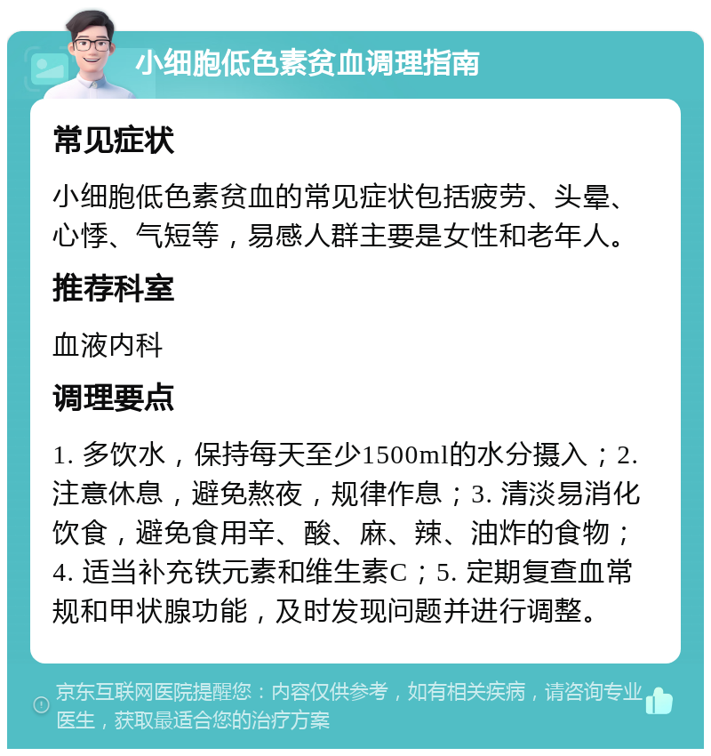 小细胞低色素贫血调理指南 常见症状 小细胞低色素贫血的常见症状包括疲劳、头晕、心悸、气短等，易感人群主要是女性和老年人。 推荐科室 血液内科 调理要点 1. 多饮水，保持每天至少1500ml的水分摄入；2. 注意休息，避免熬夜，规律作息；3. 清淡易消化饮食，避免食用辛、酸、麻、辣、油炸的食物；4. 适当补充铁元素和维生素C；5. 定期复查血常规和甲状腺功能，及时发现问题并进行调整。