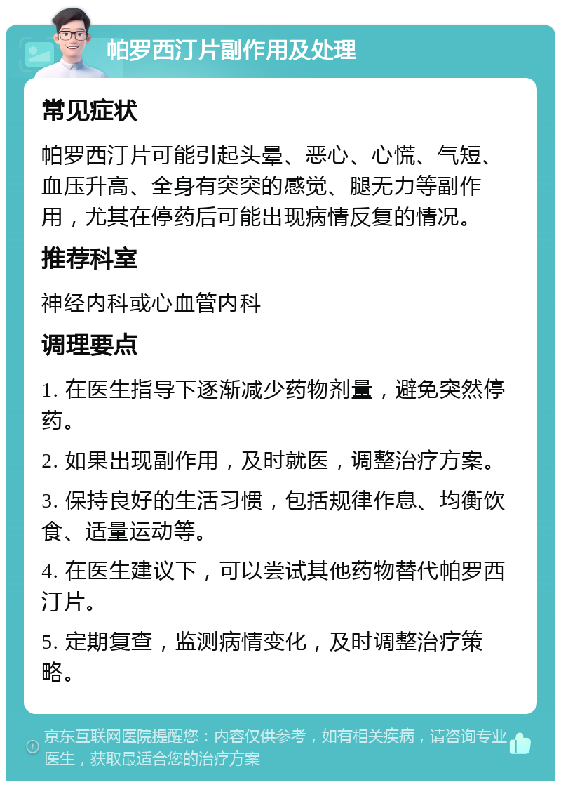 帕罗西汀片副作用及处理 常见症状 帕罗西汀片可能引起头晕、恶心、心慌、气短、血压升高、全身有突突的感觉、腿无力等副作用，尤其在停药后可能出现病情反复的情况。 推荐科室 神经内科或心血管内科 调理要点 1. 在医生指导下逐渐减少药物剂量，避免突然停药。 2. 如果出现副作用，及时就医，调整治疗方案。 3. 保持良好的生活习惯，包括规律作息、均衡饮食、适量运动等。 4. 在医生建议下，可以尝试其他药物替代帕罗西汀片。 5. 定期复查，监测病情变化，及时调整治疗策略。