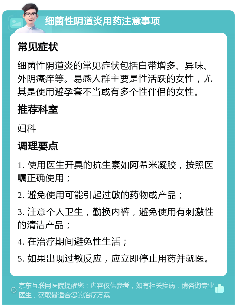 细菌性阴道炎用药注意事项 常见症状 细菌性阴道炎的常见症状包括白带增多、异味、外阴瘙痒等。易感人群主要是性活跃的女性，尤其是使用避孕套不当或有多个性伴侣的女性。 推荐科室 妇科 调理要点 1. 使用医生开具的抗生素如阿希米凝胶，按照医嘱正确使用； 2. 避免使用可能引起过敏的药物或产品； 3. 注意个人卫生，勤换内裤，避免使用有刺激性的清洁产品； 4. 在治疗期间避免性生活； 5. 如果出现过敏反应，应立即停止用药并就医。