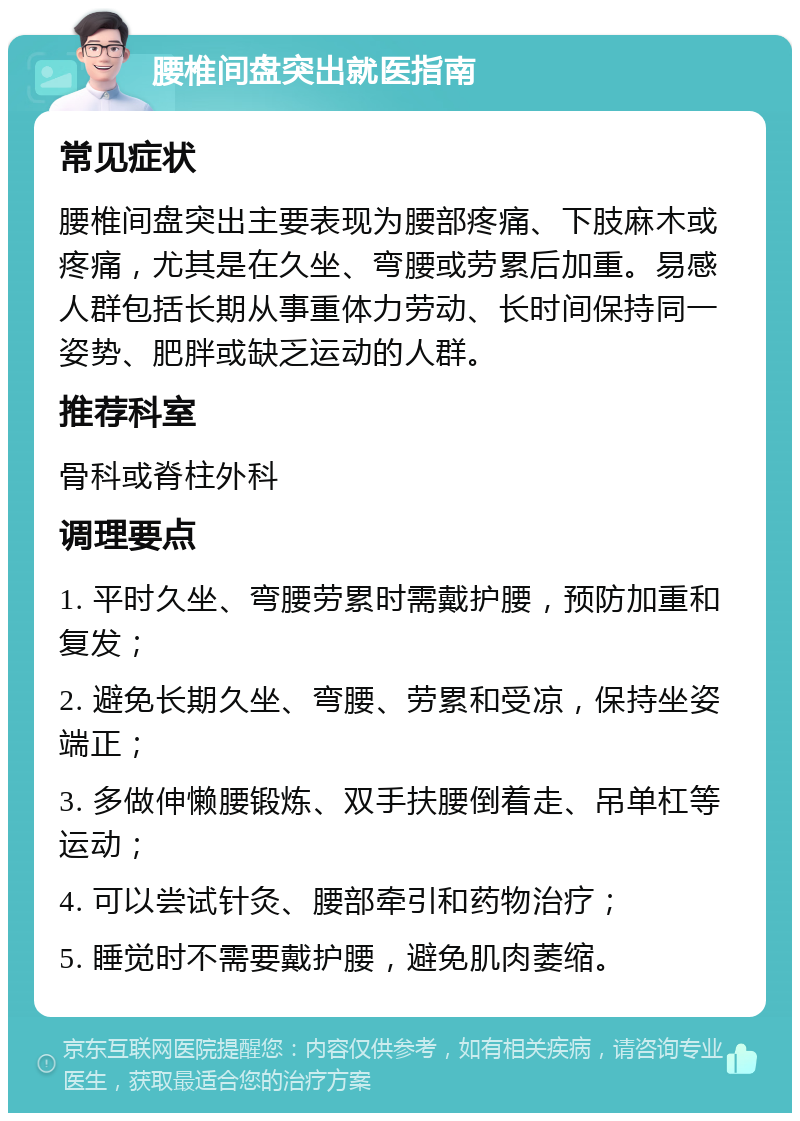 腰椎间盘突出就医指南 常见症状 腰椎间盘突出主要表现为腰部疼痛、下肢麻木或疼痛，尤其是在久坐、弯腰或劳累后加重。易感人群包括长期从事重体力劳动、长时间保持同一姿势、肥胖或缺乏运动的人群。 推荐科室 骨科或脊柱外科 调理要点 1. 平时久坐、弯腰劳累时需戴护腰，预防加重和复发； 2. 避免长期久坐、弯腰、劳累和受凉，保持坐姿端正； 3. 多做伸懒腰锻炼、双手扶腰倒着走、吊单杠等运动； 4. 可以尝试针灸、腰部牵引和药物治疗； 5. 睡觉时不需要戴护腰，避免肌肉萎缩。