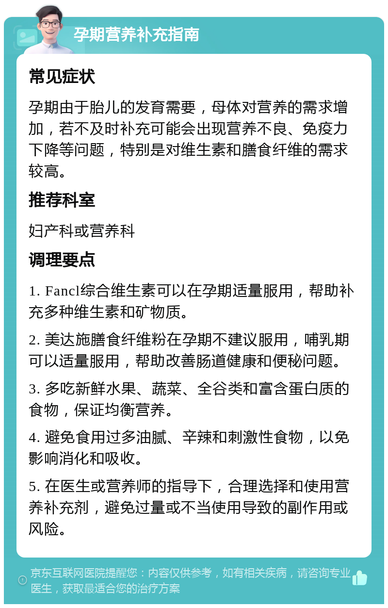 孕期营养补充指南 常见症状 孕期由于胎儿的发育需要，母体对营养的需求增加，若不及时补充可能会出现营养不良、免疫力下降等问题，特别是对维生素和膳食纤维的需求较高。 推荐科室 妇产科或营养科 调理要点 1. Fancl综合维生素可以在孕期适量服用，帮助补充多种维生素和矿物质。 2. 美达施膳食纤维粉在孕期不建议服用，哺乳期可以适量服用，帮助改善肠道健康和便秘问题。 3. 多吃新鲜水果、蔬菜、全谷类和富含蛋白质的食物，保证均衡营养。 4. 避免食用过多油腻、辛辣和刺激性食物，以免影响消化和吸收。 5. 在医生或营养师的指导下，合理选择和使用营养补充剂，避免过量或不当使用导致的副作用或风险。