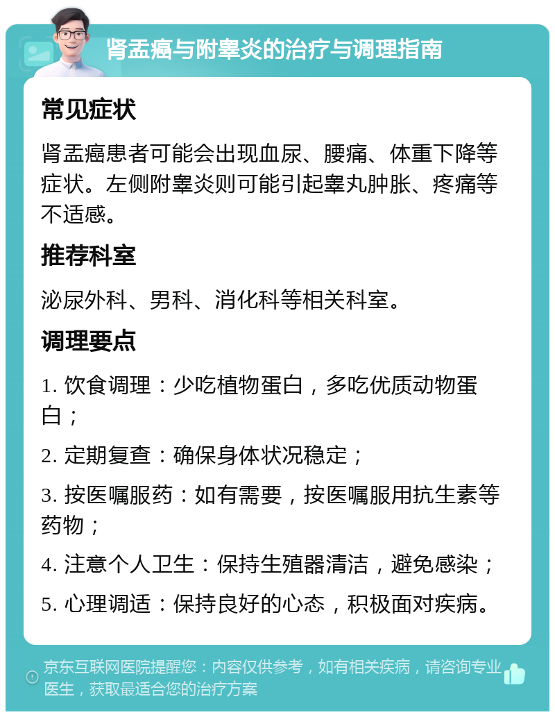 肾盂癌与附睾炎的治疗与调理指南 常见症状 肾盂癌患者可能会出现血尿、腰痛、体重下降等症状。左侧附睾炎则可能引起睾丸肿胀、疼痛等不适感。 推荐科室 泌尿外科、男科、消化科等相关科室。 调理要点 1. 饮食调理：少吃植物蛋白，多吃优质动物蛋白； 2. 定期复查：确保身体状况稳定； 3. 按医嘱服药：如有需要，按医嘱服用抗生素等药物； 4. 注意个人卫生：保持生殖器清洁，避免感染； 5. 心理调适：保持良好的心态，积极面对疾病。