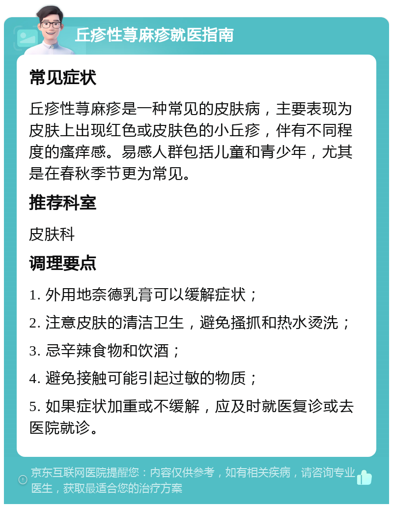 丘疹性荨麻疹就医指南 常见症状 丘疹性荨麻疹是一种常见的皮肤病，主要表现为皮肤上出现红色或皮肤色的小丘疹，伴有不同程度的瘙痒感。易感人群包括儿童和青少年，尤其是在春秋季节更为常见。 推荐科室 皮肤科 调理要点 1. 外用地奈德乳膏可以缓解症状； 2. 注意皮肤的清洁卫生，避免搔抓和热水烫洗； 3. 忌辛辣食物和饮酒； 4. 避免接触可能引起过敏的物质； 5. 如果症状加重或不缓解，应及时就医复诊或去医院就诊。