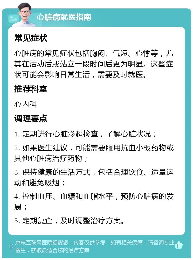 心脏病就医指南 常见症状 心脏病的常见症状包括胸闷、气短、心悸等，尤其在活动后或站立一段时间后更为明显。这些症状可能会影响日常生活，需要及时就医。 推荐科室 心内科 调理要点 1. 定期进行心脏彩超检查，了解心脏状况； 2. 如果医生建议，可能需要服用抗血小板药物或其他心脏病治疗药物； 3. 保持健康的生活方式，包括合理饮食、适量运动和避免吸烟； 4. 控制血压、血糖和血脂水平，预防心脏病的发展； 5. 定期复查，及时调整治疗方案。