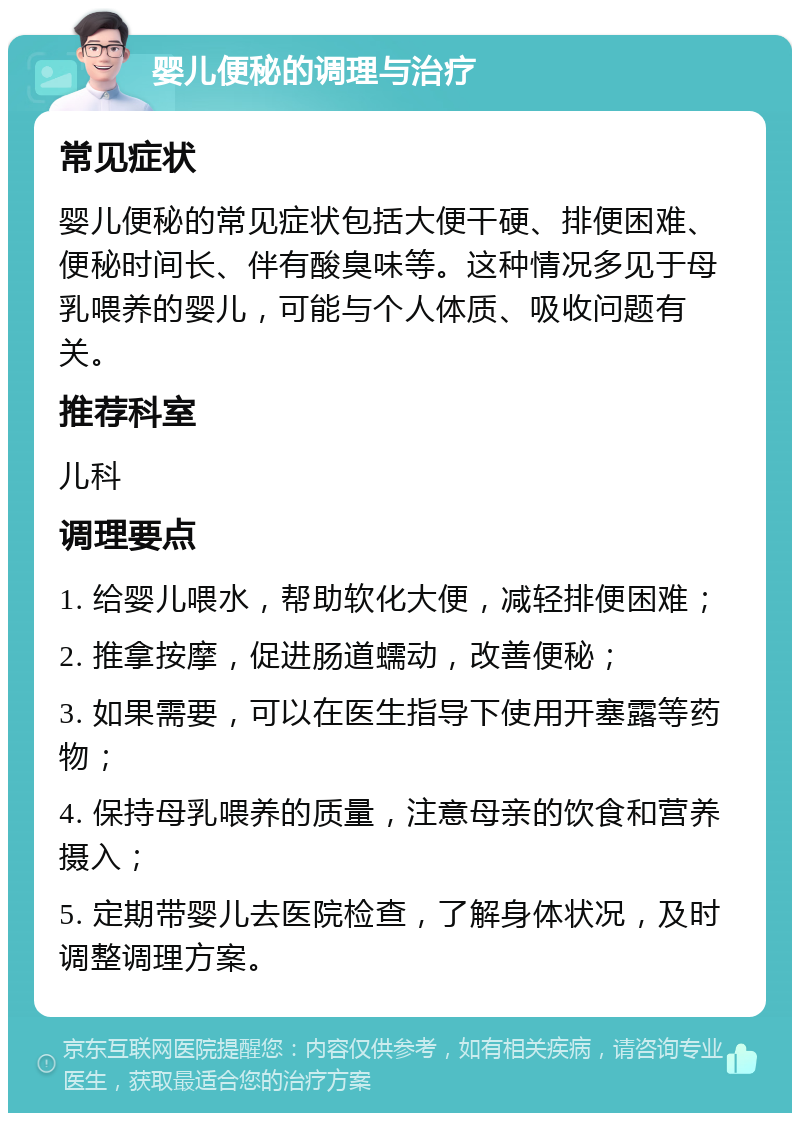 婴儿便秘的调理与治疗 常见症状 婴儿便秘的常见症状包括大便干硬、排便困难、便秘时间长、伴有酸臭味等。这种情况多见于母乳喂养的婴儿，可能与个人体质、吸收问题有关。 推荐科室 儿科 调理要点 1. 给婴儿喂水，帮助软化大便，减轻排便困难； 2. 推拿按摩，促进肠道蠕动，改善便秘； 3. 如果需要，可以在医生指导下使用开塞露等药物； 4. 保持母乳喂养的质量，注意母亲的饮食和营养摄入； 5. 定期带婴儿去医院检查，了解身体状况，及时调整调理方案。