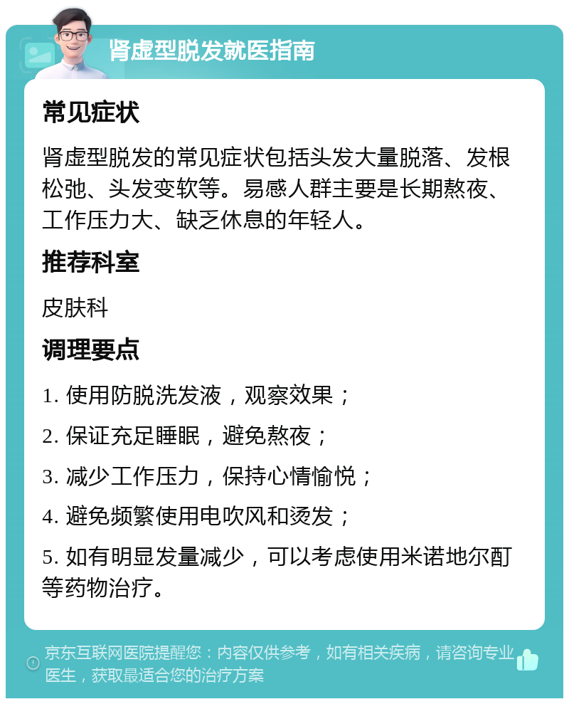 肾虚型脱发就医指南 常见症状 肾虚型脱发的常见症状包括头发大量脱落、发根松弛、头发变软等。易感人群主要是长期熬夜、工作压力大、缺乏休息的年轻人。 推荐科室 皮肤科 调理要点 1. 使用防脱洗发液，观察效果； 2. 保证充足睡眠，避免熬夜； 3. 减少工作压力，保持心情愉悦； 4. 避免频繁使用电吹风和烫发； 5. 如有明显发量减少，可以考虑使用米诺地尔酊等药物治疗。