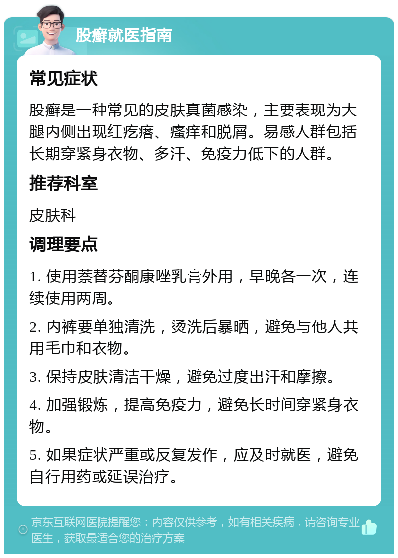 股癣就医指南 常见症状 股癣是一种常见的皮肤真菌感染，主要表现为大腿内侧出现红疙瘩、瘙痒和脱屑。易感人群包括长期穿紧身衣物、多汗、免疫力低下的人群。 推荐科室 皮肤科 调理要点 1. 使用萘替芬酮康唑乳膏外用，早晚各一次，连续使用两周。 2. 内裤要单独清洗，烫洗后暴晒，避免与他人共用毛巾和衣物。 3. 保持皮肤清洁干燥，避免过度出汗和摩擦。 4. 加强锻炼，提高免疫力，避免长时间穿紧身衣物。 5. 如果症状严重或反复发作，应及时就医，避免自行用药或延误治疗。