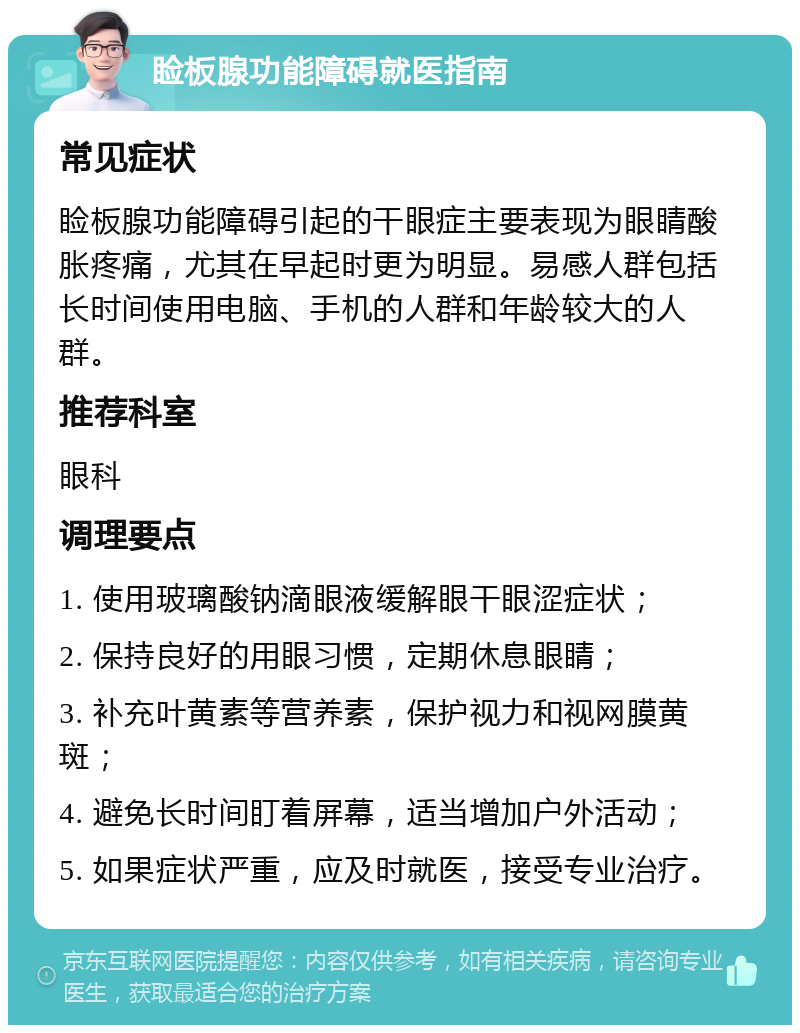 睑板腺功能障碍就医指南 常见症状 睑板腺功能障碍引起的干眼症主要表现为眼睛酸胀疼痛，尤其在早起时更为明显。易感人群包括长时间使用电脑、手机的人群和年龄较大的人群。 推荐科室 眼科 调理要点 1. 使用玻璃酸钠滴眼液缓解眼干眼涩症状； 2. 保持良好的用眼习惯，定期休息眼睛； 3. 补充叶黄素等营养素，保护视力和视网膜黄斑； 4. 避免长时间盯着屏幕，适当增加户外活动； 5. 如果症状严重，应及时就医，接受专业治疗。