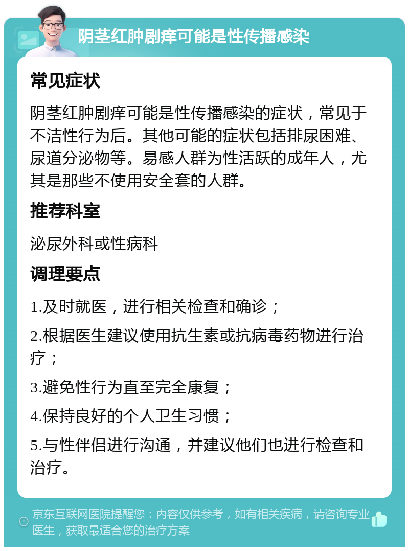 阴茎红肿剧痒可能是性传播感染 常见症状 阴茎红肿剧痒可能是性传播感染的症状，常见于不洁性行为后。其他可能的症状包括排尿困难、尿道分泌物等。易感人群为性活跃的成年人，尤其是那些不使用安全套的人群。 推荐科室 泌尿外科或性病科 调理要点 1.及时就医，进行相关检查和确诊； 2.根据医生建议使用抗生素或抗病毒药物进行治疗； 3.避免性行为直至完全康复； 4.保持良好的个人卫生习惯； 5.与性伴侣进行沟通，并建议他们也进行检查和治疗。