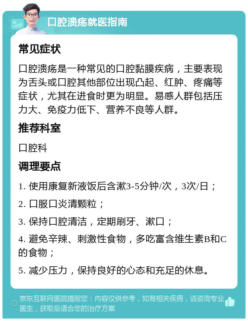 口腔溃疡就医指南 常见症状 口腔溃疡是一种常见的口腔黏膜疾病，主要表现为舌头或口腔其他部位出现凸起、红肿、疼痛等症状，尤其在进食时更为明显。易感人群包括压力大、免疫力低下、营养不良等人群。 推荐科室 口腔科 调理要点 1. 使用康复新液饭后含漱3-5分钟/次，3次/日； 2. 口服口炎清颗粒； 3. 保持口腔清洁，定期刷牙、漱口； 4. 避免辛辣、刺激性食物，多吃富含维生素B和C的食物； 5. 减少压力，保持良好的心态和充足的休息。