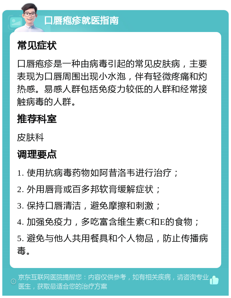 口唇疱疹就医指南 常见症状 口唇疱疹是一种由病毒引起的常见皮肤病，主要表现为口唇周围出现小水泡，伴有轻微疼痛和灼热感。易感人群包括免疫力较低的人群和经常接触病毒的人群。 推荐科室 皮肤科 调理要点 1. 使用抗病毒药物如阿昔洛韦进行治疗； 2. 外用唇膏或百多邦软膏缓解症状； 3. 保持口唇清洁，避免摩擦和刺激； 4. 加强免疫力，多吃富含维生素C和E的食物； 5. 避免与他人共用餐具和个人物品，防止传播病毒。