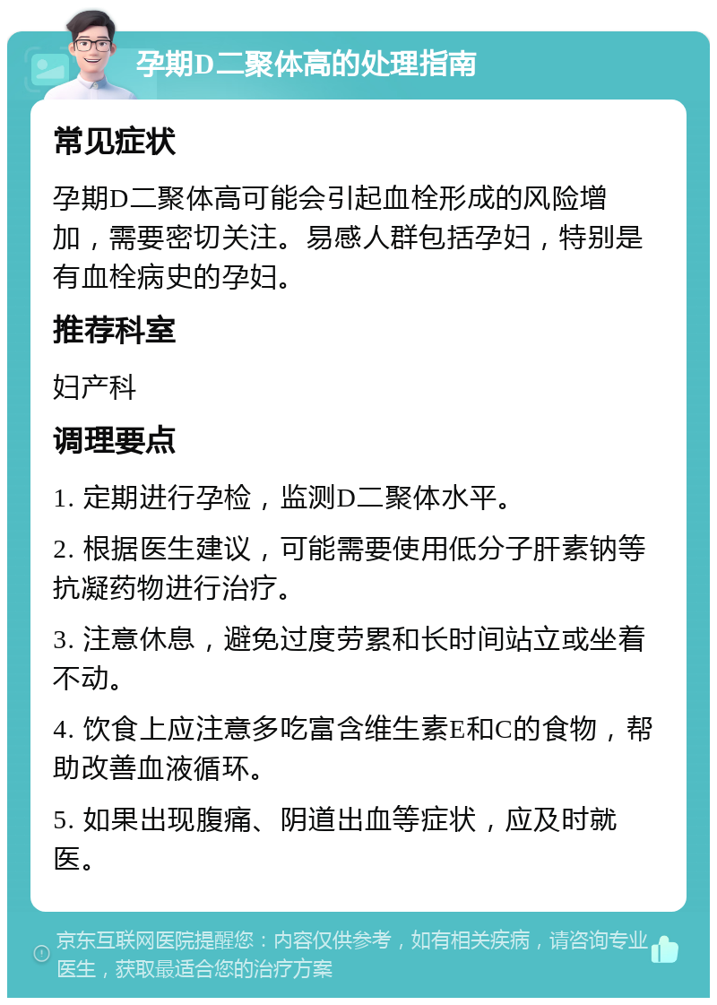 孕期D二聚体高的处理指南 常见症状 孕期D二聚体高可能会引起血栓形成的风险增加，需要密切关注。易感人群包括孕妇，特别是有血栓病史的孕妇。 推荐科室 妇产科 调理要点 1. 定期进行孕检，监测D二聚体水平。 2. 根据医生建议，可能需要使用低分子肝素钠等抗凝药物进行治疗。 3. 注意休息，避免过度劳累和长时间站立或坐着不动。 4. 饮食上应注意多吃富含维生素E和C的食物，帮助改善血液循环。 5. 如果出现腹痛、阴道出血等症状，应及时就医。