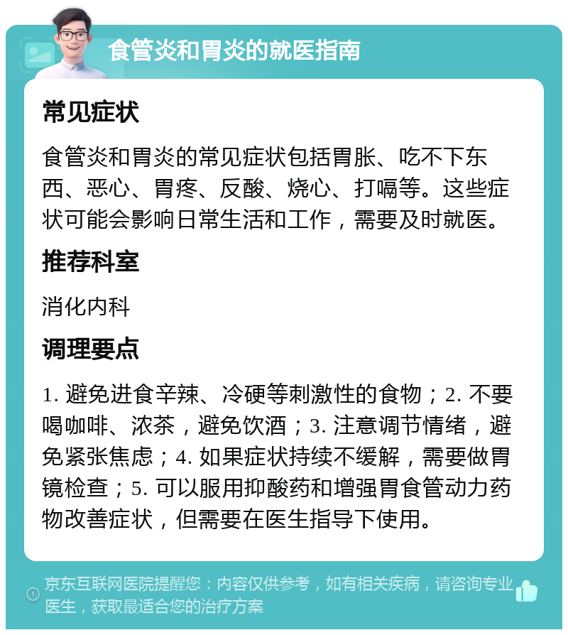 食管炎和胃炎的就医指南 常见症状 食管炎和胃炎的常见症状包括胃胀、吃不下东西、恶心、胃疼、反酸、烧心、打嗝等。这些症状可能会影响日常生活和工作，需要及时就医。 推荐科室 消化内科 调理要点 1. 避免进食辛辣、冷硬等刺激性的食物；2. 不要喝咖啡、浓茶，避免饮酒；3. 注意调节情绪，避免紧张焦虑；4. 如果症状持续不缓解，需要做胃镜检查；5. 可以服用抑酸药和增强胃食管动力药物改善症状，但需要在医生指导下使用。