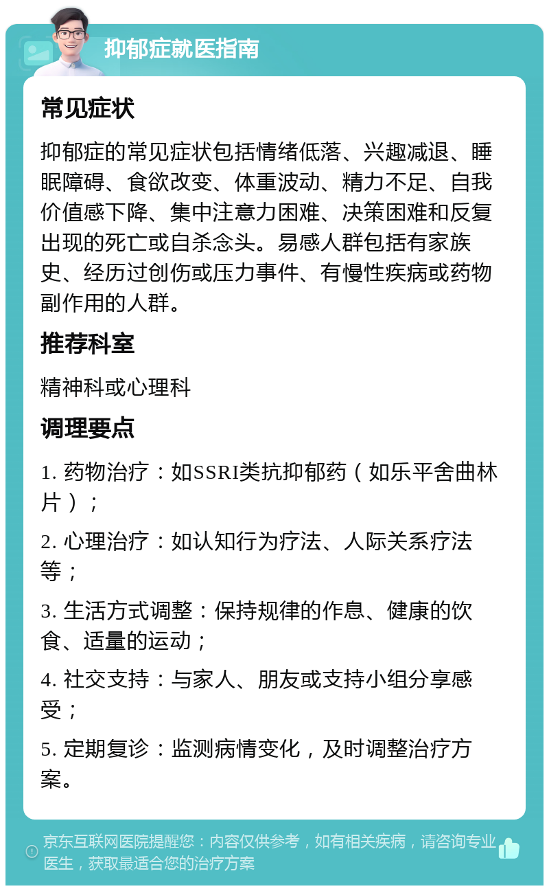 抑郁症就医指南 常见症状 抑郁症的常见症状包括情绪低落、兴趣减退、睡眠障碍、食欲改变、体重波动、精力不足、自我价值感下降、集中注意力困难、决策困难和反复出现的死亡或自杀念头。易感人群包括有家族史、经历过创伤或压力事件、有慢性疾病或药物副作用的人群。 推荐科室 精神科或心理科 调理要点 1. 药物治疗：如SSRI类抗抑郁药（如乐平舍曲林片）； 2. 心理治疗：如认知行为疗法、人际关系疗法等； 3. 生活方式调整：保持规律的作息、健康的饮食、适量的运动； 4. 社交支持：与家人、朋友或支持小组分享感受； 5. 定期复诊：监测病情变化，及时调整治疗方案。