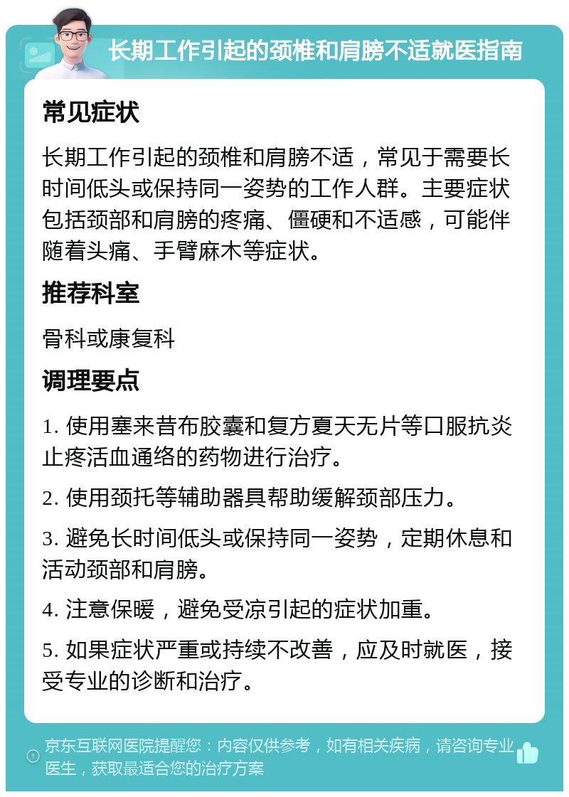 长期工作引起的颈椎和肩膀不适就医指南 常见症状 长期工作引起的颈椎和肩膀不适，常见于需要长时间低头或保持同一姿势的工作人群。主要症状包括颈部和肩膀的疼痛、僵硬和不适感，可能伴随着头痛、手臂麻木等症状。 推荐科室 骨科或康复科 调理要点 1. 使用塞来昔布胶囊和复方夏天无片等口服抗炎止疼活血通络的药物进行治疗。 2. 使用颈托等辅助器具帮助缓解颈部压力。 3. 避免长时间低头或保持同一姿势，定期休息和活动颈部和肩膀。 4. 注意保暖，避免受凉引起的症状加重。 5. 如果症状严重或持续不改善，应及时就医，接受专业的诊断和治疗。