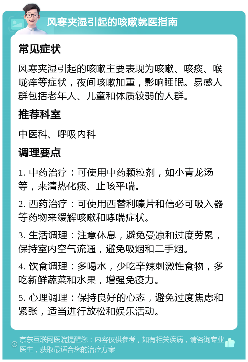 风寒夹湿引起的咳嗽就医指南 常见症状 风寒夹湿引起的咳嗽主要表现为咳嗽、咳痰、喉咙痒等症状，夜间咳嗽加重，影响睡眠。易感人群包括老年人、儿童和体质较弱的人群。 推荐科室 中医科、呼吸内科 调理要点 1. 中药治疗：可使用中药颗粒剂，如小青龙汤等，来清热化痰、止咳平喘。 2. 西药治疗：可使用西替利嗪片和信必可吸入器等药物来缓解咳嗽和哮喘症状。 3. 生活调理：注意休息，避免受凉和过度劳累，保持室内空气流通，避免吸烟和二手烟。 4. 饮食调理：多喝水，少吃辛辣刺激性食物，多吃新鲜蔬菜和水果，增强免疫力。 5. 心理调理：保持良好的心态，避免过度焦虑和紧张，适当进行放松和娱乐活动。