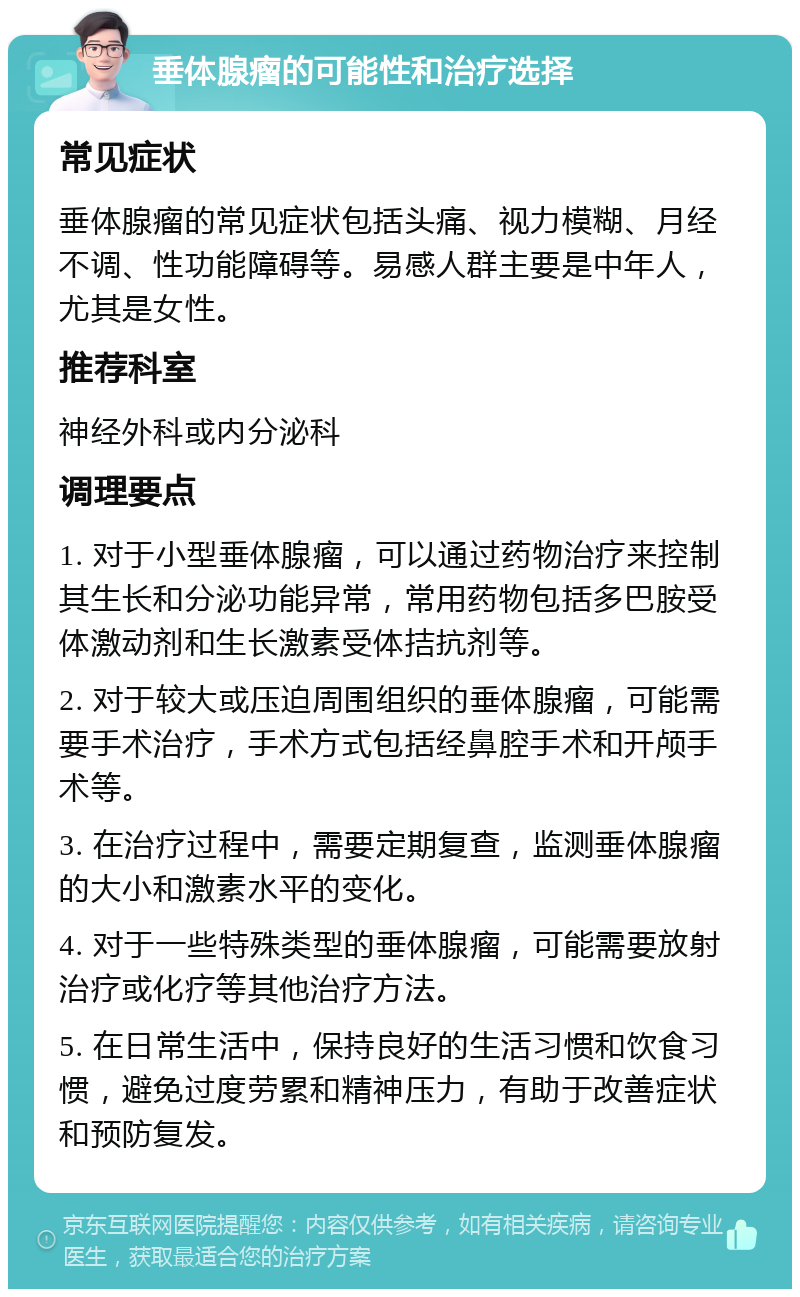 垂体腺瘤的可能性和治疗选择 常见症状 垂体腺瘤的常见症状包括头痛、视力模糊、月经不调、性功能障碍等。易感人群主要是中年人，尤其是女性。 推荐科室 神经外科或内分泌科 调理要点 1. 对于小型垂体腺瘤，可以通过药物治疗来控制其生长和分泌功能异常，常用药物包括多巴胺受体激动剂和生长激素受体拮抗剂等。 2. 对于较大或压迫周围组织的垂体腺瘤，可能需要手术治疗，手术方式包括经鼻腔手术和开颅手术等。 3. 在治疗过程中，需要定期复查，监测垂体腺瘤的大小和激素水平的变化。 4. 对于一些特殊类型的垂体腺瘤，可能需要放射治疗或化疗等其他治疗方法。 5. 在日常生活中，保持良好的生活习惯和饮食习惯，避免过度劳累和精神压力，有助于改善症状和预防复发。