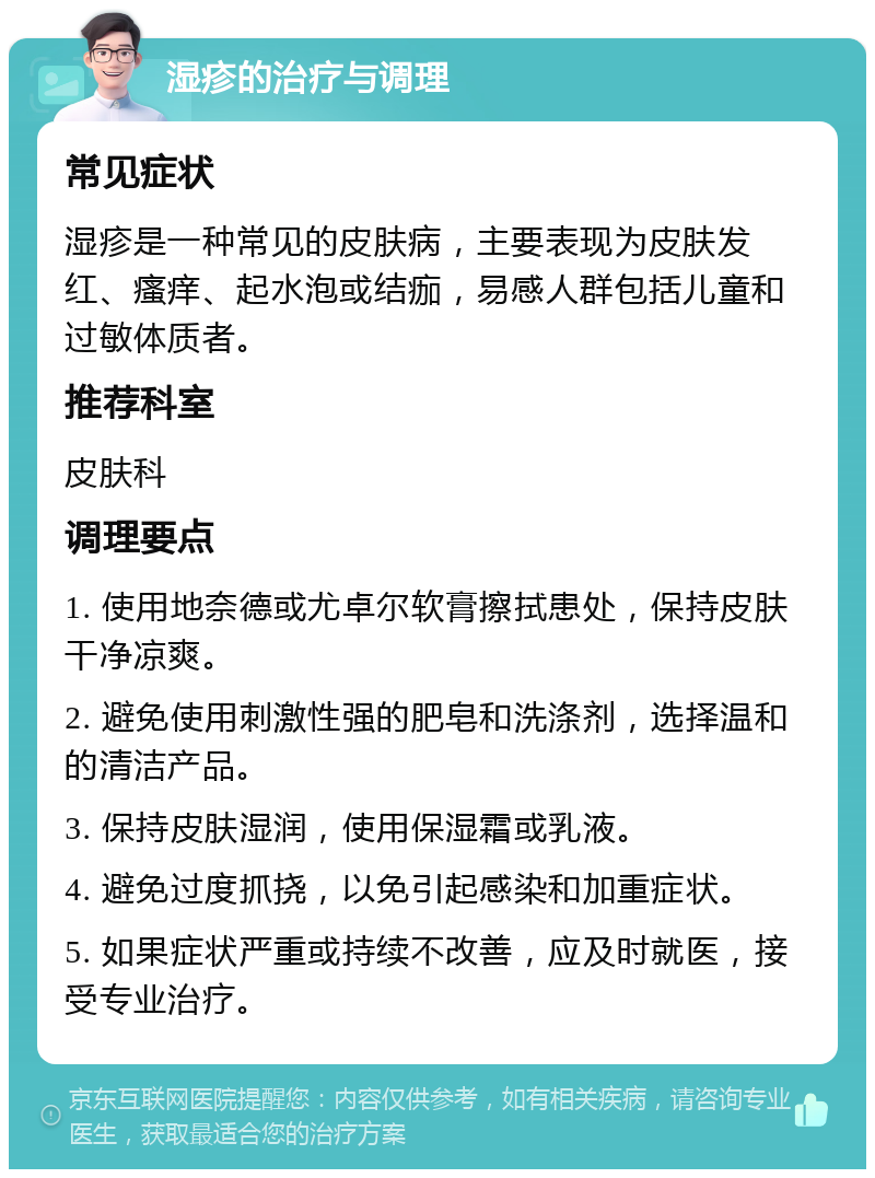 湿疹的治疗与调理 常见症状 湿疹是一种常见的皮肤病，主要表现为皮肤发红、瘙痒、起水泡或结痂，易感人群包括儿童和过敏体质者。 推荐科室 皮肤科 调理要点 1. 使用地奈德或尤卓尔软膏擦拭患处，保持皮肤干净凉爽。 2. 避免使用刺激性强的肥皂和洗涤剂，选择温和的清洁产品。 3. 保持皮肤湿润，使用保湿霜或乳液。 4. 避免过度抓挠，以免引起感染和加重症状。 5. 如果症状严重或持续不改善，应及时就医，接受专业治疗。