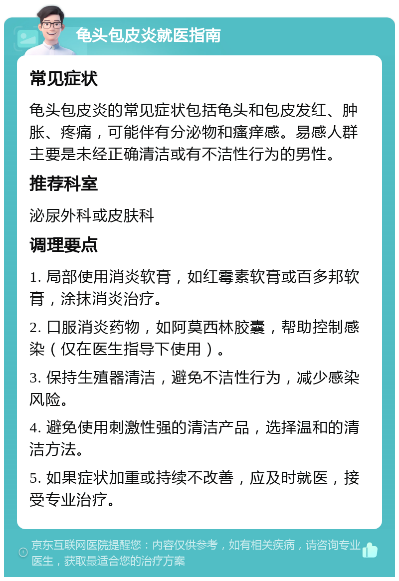 龟头包皮炎就医指南 常见症状 龟头包皮炎的常见症状包括龟头和包皮发红、肿胀、疼痛，可能伴有分泌物和瘙痒感。易感人群主要是未经正确清洁或有不洁性行为的男性。 推荐科室 泌尿外科或皮肤科 调理要点 1. 局部使用消炎软膏，如红霉素软膏或百多邦软膏，涂抹消炎治疗。 2. 口服消炎药物，如阿莫西林胶囊，帮助控制感染（仅在医生指导下使用）。 3. 保持生殖器清洁，避免不洁性行为，减少感染风险。 4. 避免使用刺激性强的清洁产品，选择温和的清洁方法。 5. 如果症状加重或持续不改善，应及时就医，接受专业治疗。