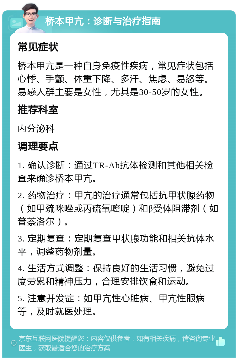 桥本甲亢：诊断与治疗指南 常见症状 桥本甲亢是一种自身免疫性疾病，常见症状包括心悸、手颤、体重下降、多汗、焦虑、易怒等。易感人群主要是女性，尤其是30-50岁的女性。 推荐科室 内分泌科 调理要点 1. 确认诊断：通过TR-Ab抗体检测和其他相关检查来确诊桥本甲亢。 2. 药物治疗：甲亢的治疗通常包括抗甲状腺药物（如甲巯咪唑或丙硫氧嘧啶）和β受体阻滞剂（如普萘洛尔）。 3. 定期复查：定期复查甲状腺功能和相关抗体水平，调整药物剂量。 4. 生活方式调整：保持良好的生活习惯，避免过度劳累和精神压力，合理安排饮食和运动。 5. 注意并发症：如甲亢性心脏病、甲亢性眼病等，及时就医处理。