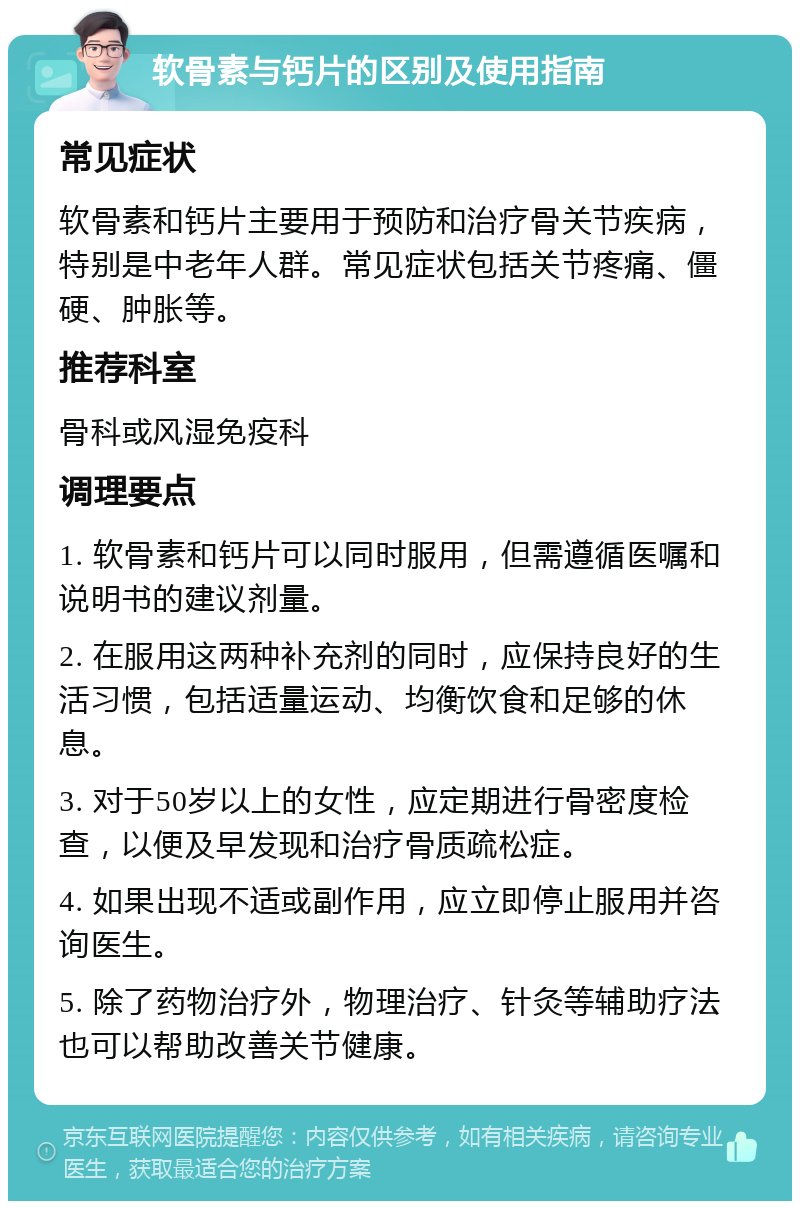 软骨素与钙片的区别及使用指南 常见症状 软骨素和钙片主要用于预防和治疗骨关节疾病，特别是中老年人群。常见症状包括关节疼痛、僵硬、肿胀等。 推荐科室 骨科或风湿免疫科 调理要点 1. 软骨素和钙片可以同时服用，但需遵循医嘱和说明书的建议剂量。 2. 在服用这两种补充剂的同时，应保持良好的生活习惯，包括适量运动、均衡饮食和足够的休息。 3. 对于50岁以上的女性，应定期进行骨密度检查，以便及早发现和治疗骨质疏松症。 4. 如果出现不适或副作用，应立即停止服用并咨询医生。 5. 除了药物治疗外，物理治疗、针灸等辅助疗法也可以帮助改善关节健康。