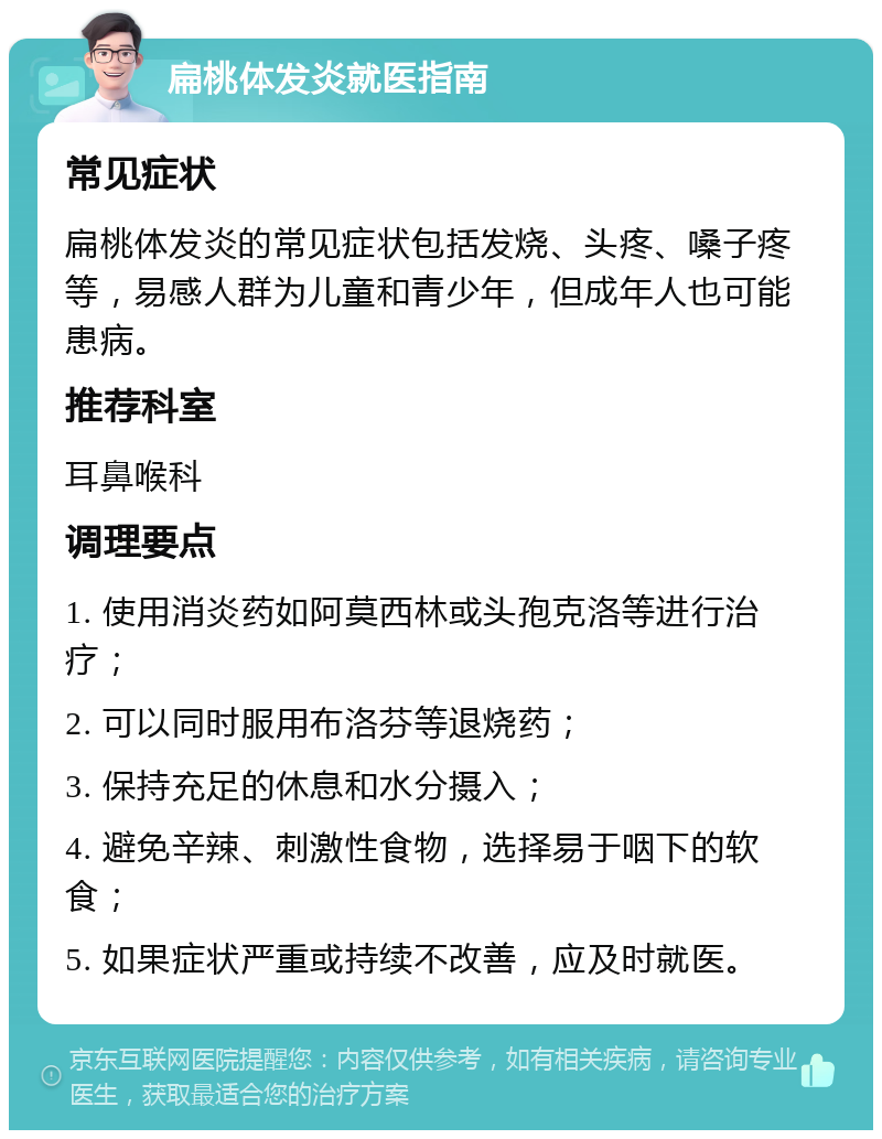 扁桃体发炎就医指南 常见症状 扁桃体发炎的常见症状包括发烧、头疼、嗓子疼等，易感人群为儿童和青少年，但成年人也可能患病。 推荐科室 耳鼻喉科 调理要点 1. 使用消炎药如阿莫西林或头孢克洛等进行治疗； 2. 可以同时服用布洛芬等退烧药； 3. 保持充足的休息和水分摄入； 4. 避免辛辣、刺激性食物，选择易于咽下的软食； 5. 如果症状严重或持续不改善，应及时就医。