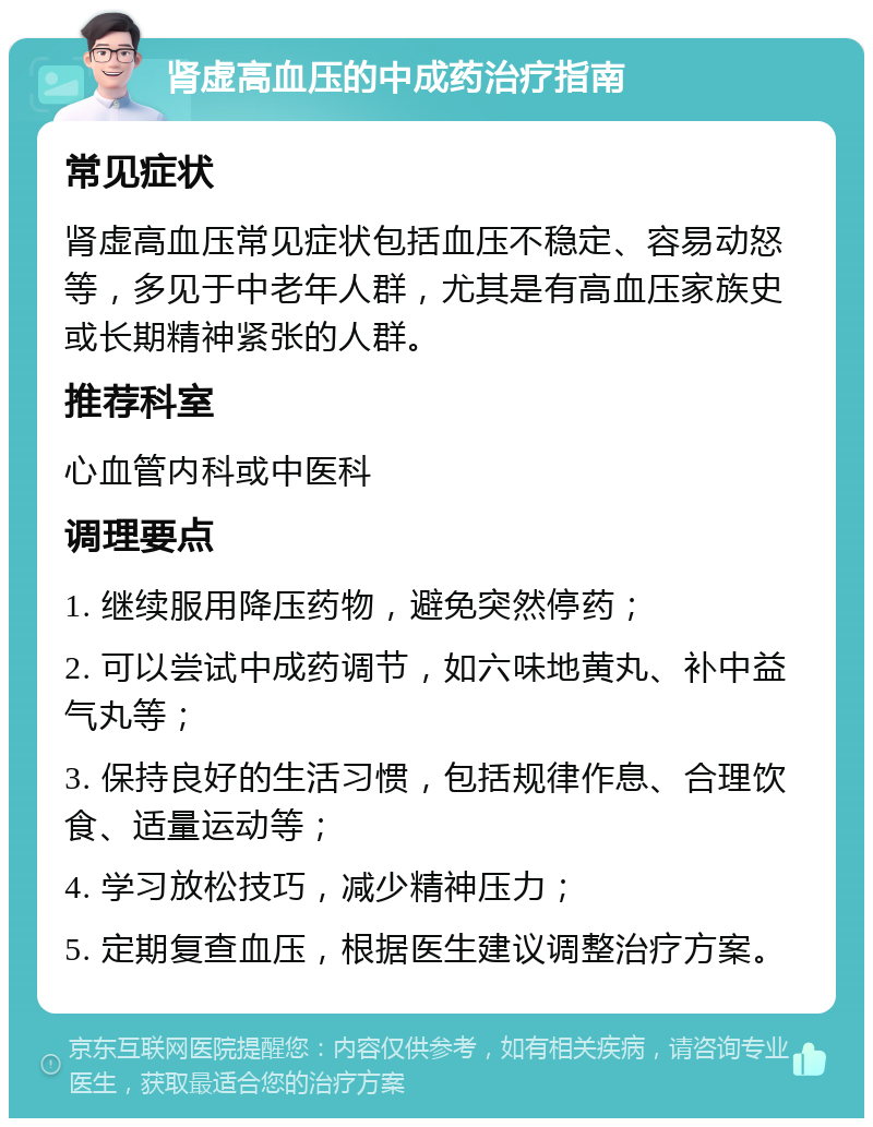 肾虚高血压的中成药治疗指南 常见症状 肾虚高血压常见症状包括血压不稳定、容易动怒等，多见于中老年人群，尤其是有高血压家族史或长期精神紧张的人群。 推荐科室 心血管内科或中医科 调理要点 1. 继续服用降压药物，避免突然停药； 2. 可以尝试中成药调节，如六味地黄丸、补中益气丸等； 3. 保持良好的生活习惯，包括规律作息、合理饮食、适量运动等； 4. 学习放松技巧，减少精神压力； 5. 定期复查血压，根据医生建议调整治疗方案。