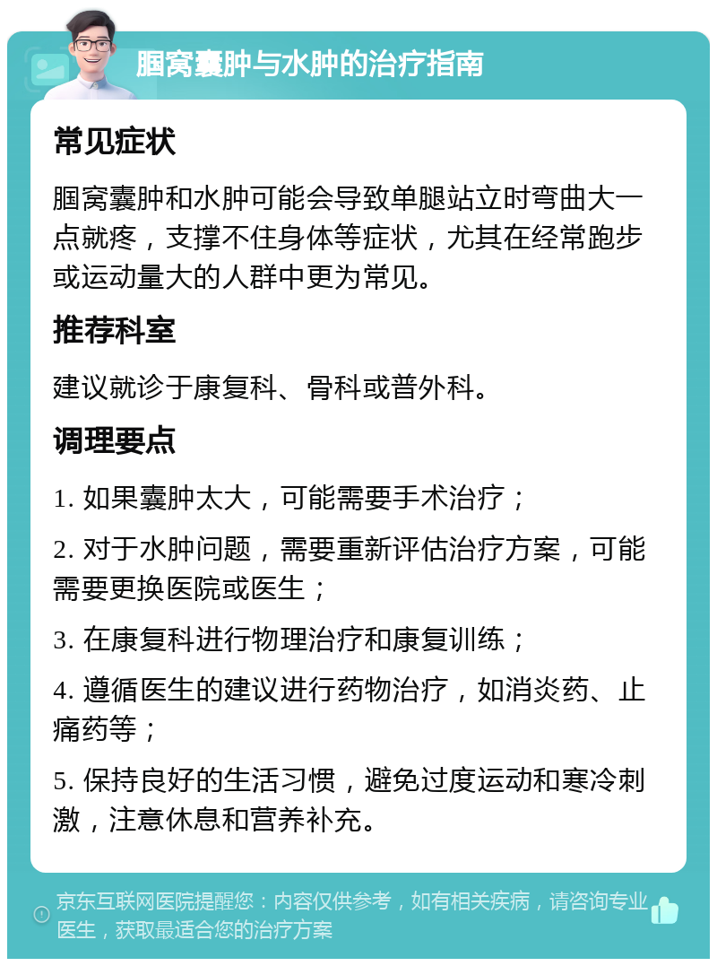 腘窝囊肿与水肿的治疗指南 常见症状 腘窝囊肿和水肿可能会导致单腿站立时弯曲大一点就疼，支撑不住身体等症状，尤其在经常跑步或运动量大的人群中更为常见。 推荐科室 建议就诊于康复科、骨科或普外科。 调理要点 1. 如果囊肿太大，可能需要手术治疗； 2. 对于水肿问题，需要重新评估治疗方案，可能需要更换医院或医生； 3. 在康复科进行物理治疗和康复训练； 4. 遵循医生的建议进行药物治疗，如消炎药、止痛药等； 5. 保持良好的生活习惯，避免过度运动和寒冷刺激，注意休息和营养补充。