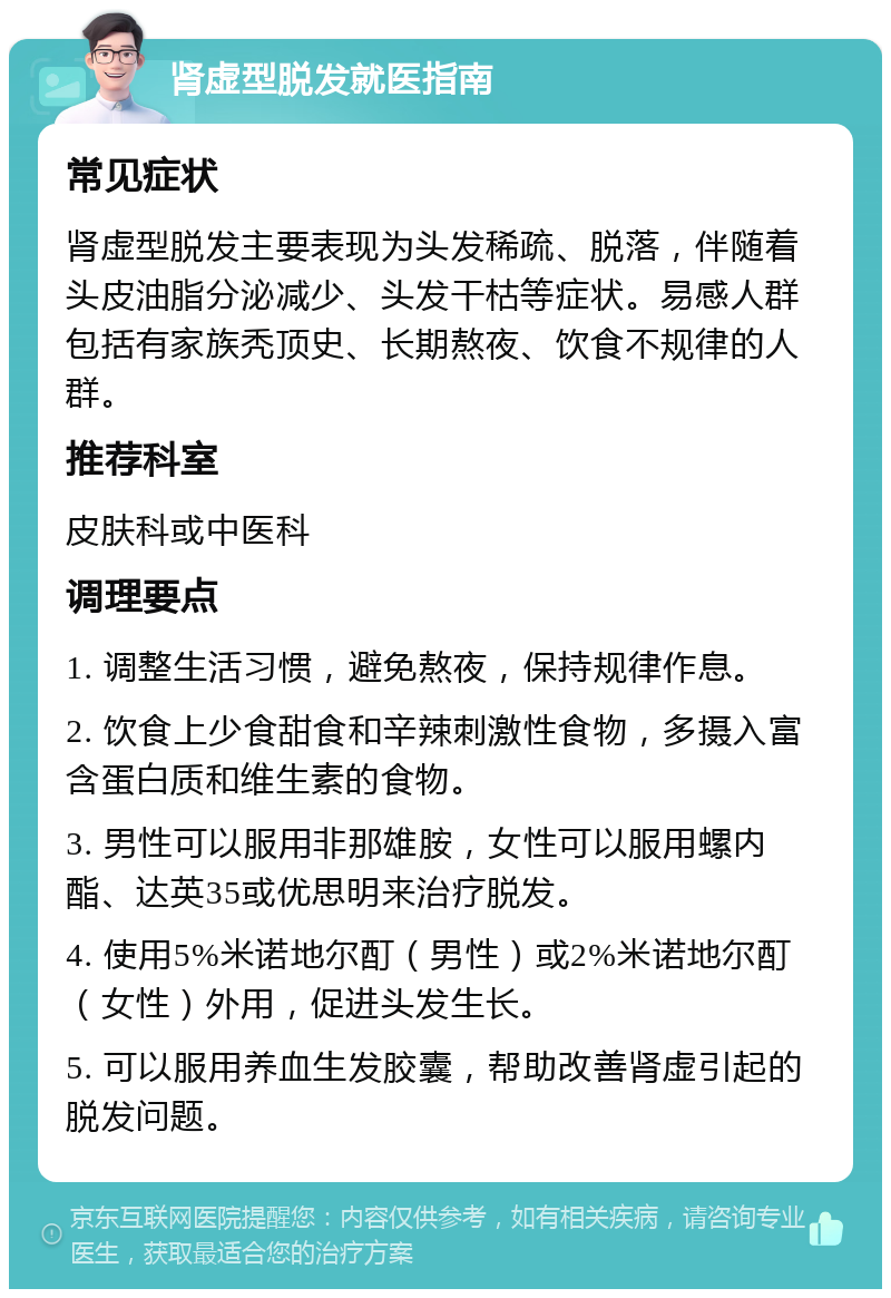 肾虚型脱发就医指南 常见症状 肾虚型脱发主要表现为头发稀疏、脱落，伴随着头皮油脂分泌减少、头发干枯等症状。易感人群包括有家族秃顶史、长期熬夜、饮食不规律的人群。 推荐科室 皮肤科或中医科 调理要点 1. 调整生活习惯，避免熬夜，保持规律作息。 2. 饮食上少食甜食和辛辣刺激性食物，多摄入富含蛋白质和维生素的食物。 3. 男性可以服用非那雄胺，女性可以服用螺内酯、达英35或优思明来治疗脱发。 4. 使用5%米诺地尔酊（男性）或2%米诺地尔酊（女性）外用，促进头发生长。 5. 可以服用养血生发胶囊，帮助改善肾虚引起的脱发问题。