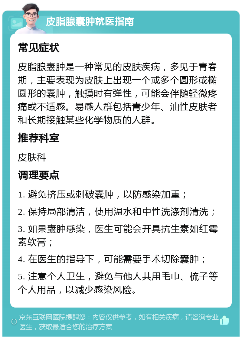 皮脂腺囊肿就医指南 常见症状 皮脂腺囊肿是一种常见的皮肤疾病，多见于青春期，主要表现为皮肤上出现一个或多个圆形或椭圆形的囊肿，触摸时有弹性，可能会伴随轻微疼痛或不适感。易感人群包括青少年、油性皮肤者和长期接触某些化学物质的人群。 推荐科室 皮肤科 调理要点 1. 避免挤压或刺破囊肿，以防感染加重； 2. 保持局部清洁，使用温水和中性洗涤剂清洗； 3. 如果囊肿感染，医生可能会开具抗生素如红霉素软膏； 4. 在医生的指导下，可能需要手术切除囊肿； 5. 注意个人卫生，避免与他人共用毛巾、梳子等个人用品，以减少感染风险。