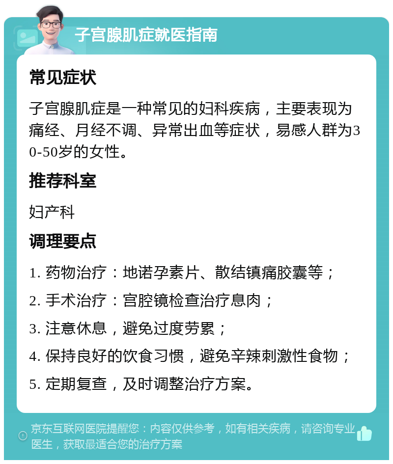 子宫腺肌症就医指南 常见症状 子宫腺肌症是一种常见的妇科疾病，主要表现为痛经、月经不调、异常出血等症状，易感人群为30-50岁的女性。 推荐科室 妇产科 调理要点 1. 药物治疗：地诺孕素片、散结镇痛胶囊等； 2. 手术治疗：宫腔镜检查治疗息肉； 3. 注意休息，避免过度劳累； 4. 保持良好的饮食习惯，避免辛辣刺激性食物； 5. 定期复查，及时调整治疗方案。