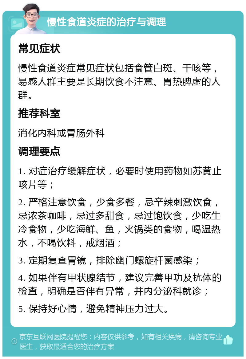 慢性食道炎症的治疗与调理 常见症状 慢性食道炎症常见症状包括食管白斑、干咳等，易感人群主要是长期饮食不注意、胃热脾虚的人群。 推荐科室 消化内科或胃肠外科 调理要点 1. 对症治疗缓解症状，必要时使用药物如苏黄止咳片等； 2. 严格注意饮食，少食多餐，忌辛辣刺激饮食，忌浓茶咖啡，忌过多甜食，忌过饱饮食，少吃生冷食物，少吃海鲜、鱼，火锅类的食物，喝温热水，不喝饮料，戒烟酒； 3. 定期复查胃镜，排除幽门螺旋杆菌感染； 4. 如果伴有甲状腺结节，建议完善甲功及抗体的检查，明确是否伴有异常，并内分泌科就诊； 5. 保持好心情，避免精神压力过大。