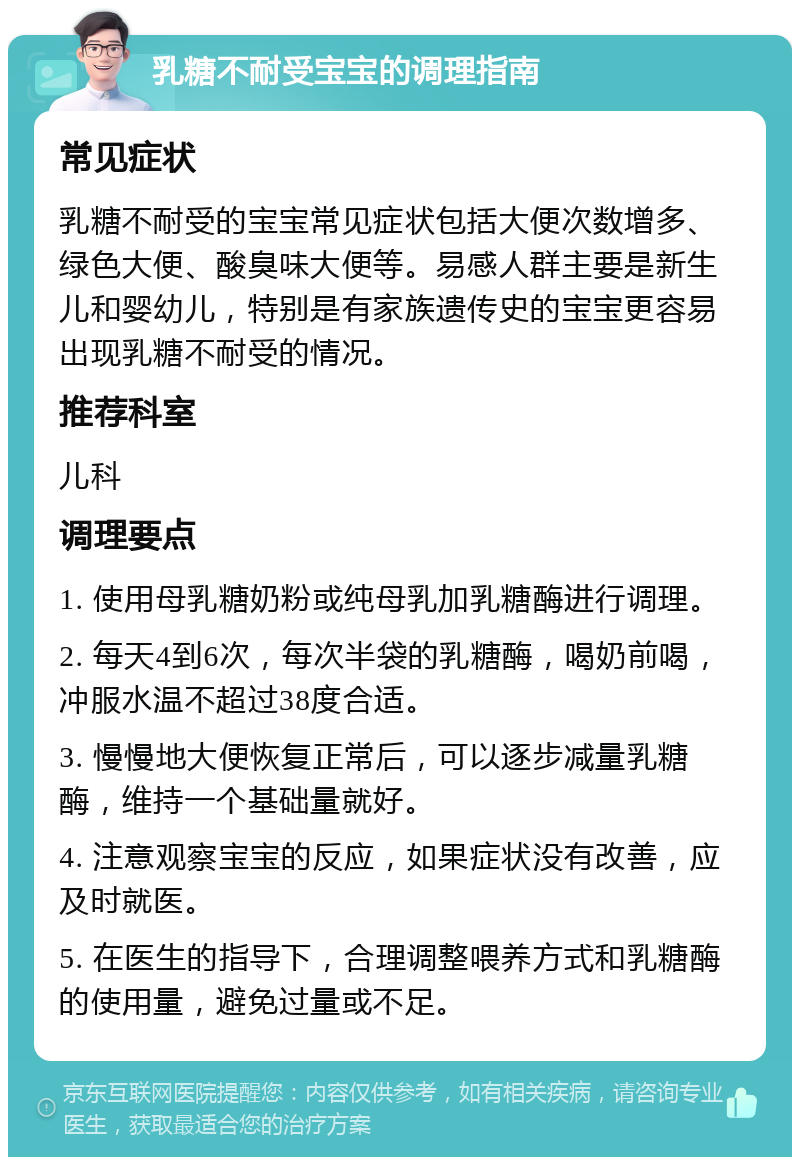 乳糖不耐受宝宝的调理指南 常见症状 乳糖不耐受的宝宝常见症状包括大便次数增多、绿色大便、酸臭味大便等。易感人群主要是新生儿和婴幼儿，特别是有家族遗传史的宝宝更容易出现乳糖不耐受的情况。 推荐科室 儿科 调理要点 1. 使用母乳糖奶粉或纯母乳加乳糖酶进行调理。 2. 每天4到6次，每次半袋的乳糖酶，喝奶前喝，冲服水温不超过38度合适。 3. 慢慢地大便恢复正常后，可以逐步减量乳糖酶，维持一个基础量就好。 4. 注意观察宝宝的反应，如果症状没有改善，应及时就医。 5. 在医生的指导下，合理调整喂养方式和乳糖酶的使用量，避免过量或不足。