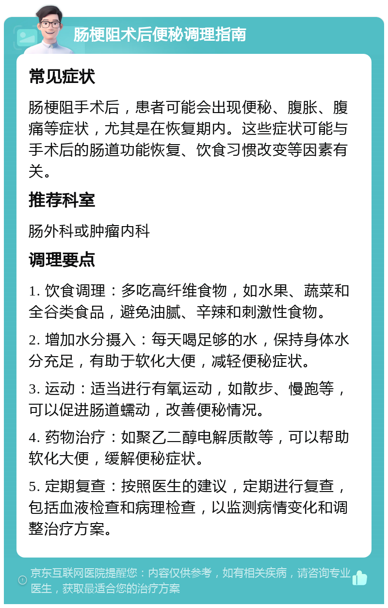 肠梗阻术后便秘调理指南 常见症状 肠梗阻手术后，患者可能会出现便秘、腹胀、腹痛等症状，尤其是在恢复期内。这些症状可能与手术后的肠道功能恢复、饮食习惯改变等因素有关。 推荐科室 肠外科或肿瘤内科 调理要点 1. 饮食调理：多吃高纤维食物，如水果、蔬菜和全谷类食品，避免油腻、辛辣和刺激性食物。 2. 增加水分摄入：每天喝足够的水，保持身体水分充足，有助于软化大便，减轻便秘症状。 3. 运动：适当进行有氧运动，如散步、慢跑等，可以促进肠道蠕动，改善便秘情况。 4. 药物治疗：如聚乙二醇电解质散等，可以帮助软化大便，缓解便秘症状。 5. 定期复查：按照医生的建议，定期进行复查，包括血液检查和病理检查，以监测病情变化和调整治疗方案。